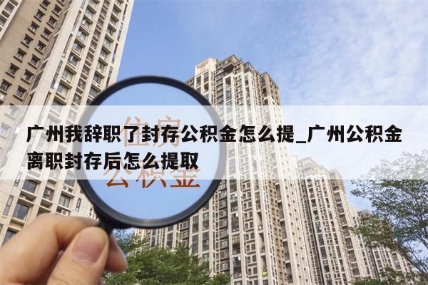 广州我辞职了封存公积金怎么提_广州公积金离职封存后怎么提取